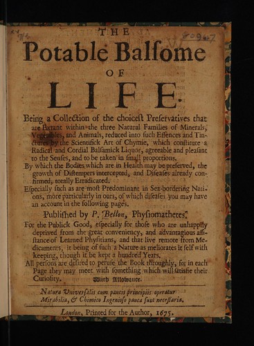The potable balsome of life. Being a collection of the choicest preservatives ... within the three natural families of minerals, vegetables and animals, reduced into such essences and tinctures by the scientifick art of chymie, which constitute a radical and cordial balsamick liquor ... By which the bodies which are in health may be preserved, the growth of distempers intercepted, and diseases already confirmed, totally erradicated
