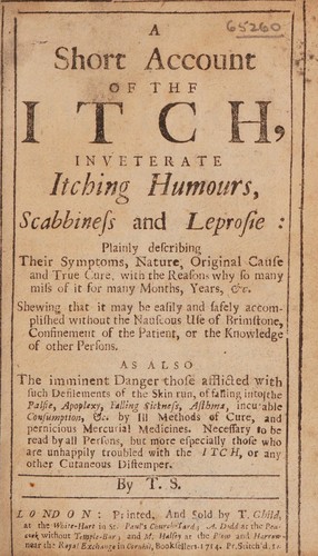 A short account of the itch, inveterate itching humours, scabbiness and leprosie ... describing their symptoms ... and ... cure ... Shewing that it may be ... accomplished without the ... use of brimstone ... also the ... danger of those afflicted with ... fallling into the palsie, apoplexy ... &c. by ill methods of cure, and pernicious mercurial medicines