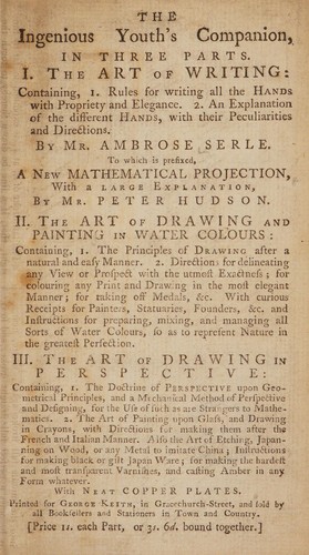 The ingenious youth's companion, in three parts. I. The art of writing ... By Mr. Ambrose Serle. To which is prefixed, a new mathematical projection [shewing ... rules for ... forming every letter] ... by Mr. Peter Hudson. II. The art of drawing and painting in water colours ... III. The art of drawing in perspective