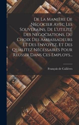 De la Manière de Négocier Avec les Souverains, de l'utilité des Négociations, du Choix des Ambassadeurs et des Envoyez, et des Qualitez Nécessaires Pour Reüssir Dans Ces Employs...