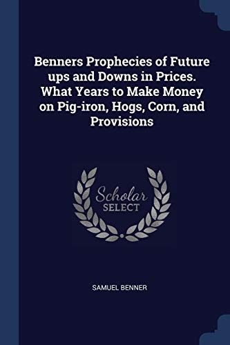 Benners Prophecies of Future Ups and Downs in Prices. What Years to Make Money on Pig-Iron, Hogs, Corn, and Provisions