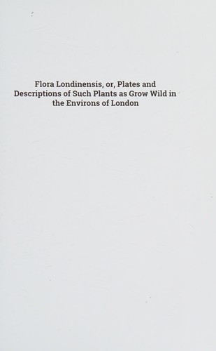 Flora Londinensis, or, Plates and Descriptions of Such Plants As Grow Wild in the Environs of London : With Their Places of Growth, and Times of Flowering, Their Several Names According to Linnaeus and Other Authors