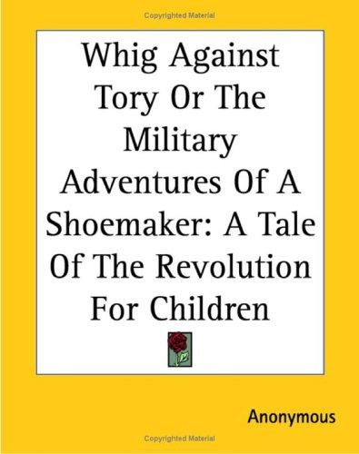 Whig Against Tory Or The Military Adventures Of A Shoemaker