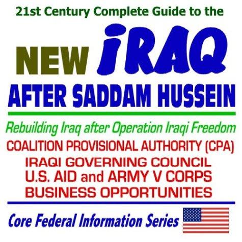 21st Century Complete Guide to the New Iraq After Saddam Hussein ¿ Rebuilding Iraq after Operation Iraqi Freedom, Coalition Provisional Authority (CPA), Iraqi Governing Council, U.S. AID and Army V Corps, Business Opportunities, Contracts