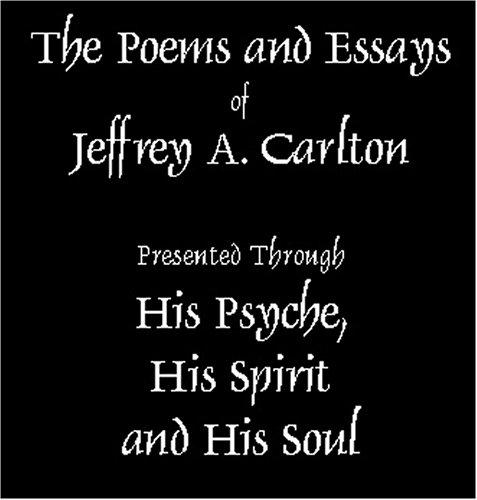 The Poems and Essays of Jeffrey Carlton as Presented through His Psyche, His Spirit and His Soul