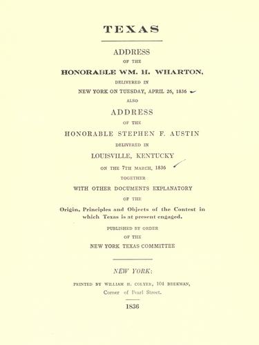Texas. Address of the Honorable Wm. H. Wharton, delivered in New York on Tuesday, April 26, 1836. Also, Address of the Honorable Stephen F. Austin, delivered in Louisville, Kentucky, on the 7th March, 1836. Together with other documents explanatory of the origin, principles, and objects of the contest in which Texas is at present engaged