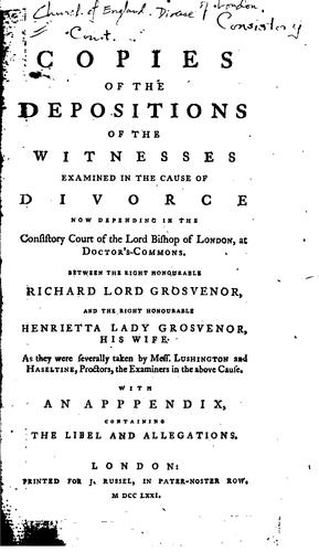 Copies of the depositions of the witnesses examined in the cause of divorce now depending in the Consistory Court of the Lord Bishop of London, at Doctor's-Commons, between the Right Honourable Richard Lord Grosvenor and the Right Honourable Henrietta Lady Grosvenor, his wife, as they were severally taken by Mess. Lushington and Haseltine, proctors, the examiners in the above cause