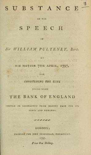 Substance of the speech of Sir William Pulteney, Bart., on his motion 7th April 1797, for shortening the time during which the Bank of England should be restrained from issuing cash for its debts and demands