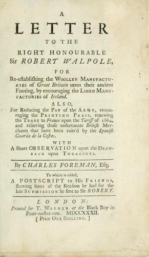 A letter to the Right Honourable Sir Robert Walpole, for re-establishing the woollen manufacturies of Great Britain upon their ancient footing, by encouraging the linen manufacturies of Ireland. Also, for reducing the pay of the army, encouraging the printing press, renewing the trade to France upon the tariff of 1664, ..