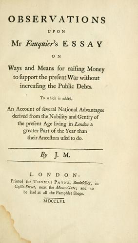 Observations upon Mr. Fauquier's Essay on ways and means for raising money to support the present war without increasing the public debts.  To which is added, an account of several national advantages derived from the nobility and gentry of the present age living in London a greater part of the year than their ancestors used to do