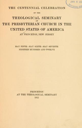 The centennial celebration of the theological seminary of the Presbyterian church in the United States of America, at Princeton, New Jersey, May fifth, May sixth, May seventh, nineteen hundred and twelve