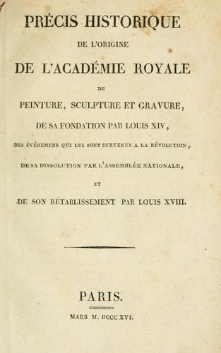 Précis historique de l'origine de l'Académie royale de peinture, sculpture et gravure, de sa fondation par Louis XIV, des événemens qui lui sont survenus à la révolution, de sa dissolution par l'Assemblée nationale et de son rétablissement par Louis XVIII