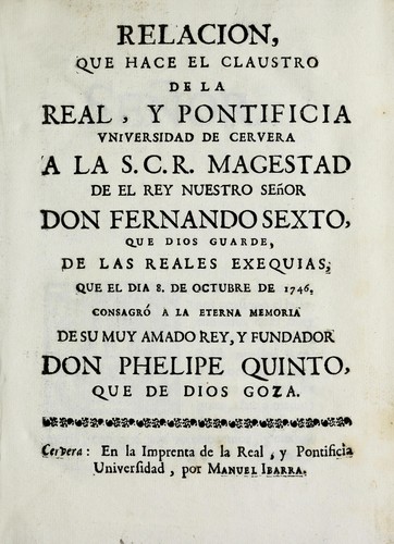 Relacion que hace el claustro de la Real y Pontificia Universidad de Cervera a la S.C.R. magestad de el rey nuestro señor don Fernando Sexto, que Dios guarde, de las reales exequias, que el dia 8. de octubre de 1746 consagró a la eterna memoria de su muy amado rey, y fundador don Phelipe Quinto, que de Dios goza