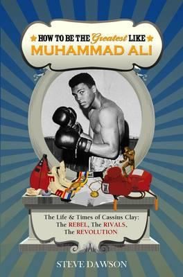 How To Be The Greatest Like Muhammad Ali The Life And Times Of Cassius Clay The Rebel The Rivals The Revolution