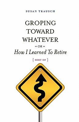 Groping Toward Whatever Or How I Learned To Retire Sort Of