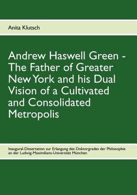 Andrew Haswell Green The Father Of Greater New Yorkand His Dual Vision Of A Cultivated And Consolidated Metropolis
