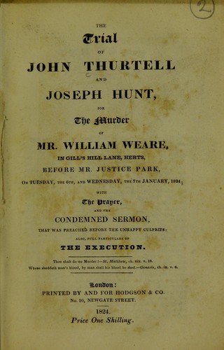 The trial of John Thurtell and Joseph Hunt, for the murder of Mr. William Weare : in Gill's Hill Lane, Herts, before Mr. Justice Park, on Tuesday, the 6th, and Wednesday, the 7th January, 1824; with the prayer, and the condemned sermon, that was preached before the unhappy culprits: also, full particulars of the execution