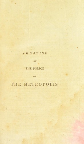 A treatise on the police of the Metropolis; containing a detail of the various crimes and misdemeanors by which public and private property and security are, at present, injured and endangered; and suggesting remedies for their prevention