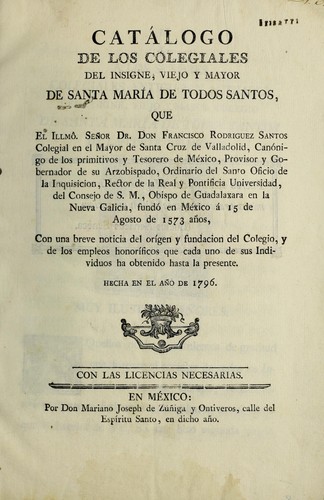 Cat©Łlogo de los Colegiales del insigne, viejo y mayor de Santa Mar©Ưa de Todos Santos, que el Illm©þ. se©łor Dr. don Francisco Rodriguez Santos ... fund©đ en M©♭xico ©Ł 15 de Agosto de 1573 a©łos, con una breve noticia del or©Ưgen y fundacion del Colegio, y de los empleos honor©Ưficos que cada uno de sus individuos ha obtenido hasta la presente