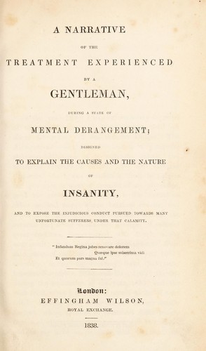A narrative of the treatment experienced by a gentleman, during a state of mental derangement; designed to explain the causes and the nature of insanity, and to expose the injudicious conduct pursued towards many unfortunate sufferers under that calamity