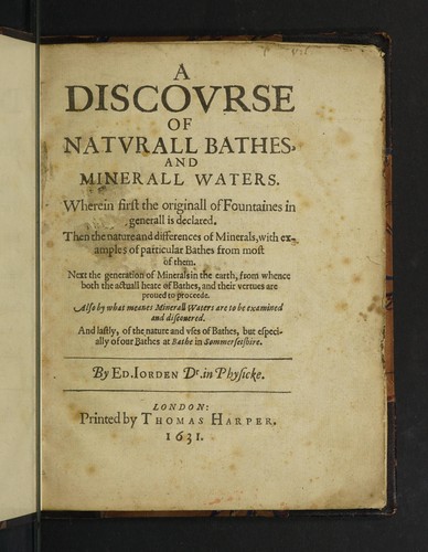 A discourse of naturall bathes, and minerall waters. Wherein first the originall of fountaines in generall is declared. Then the nature and differences of minerals, with examples of particular bathes from most of them. Next the generation of minerals in the earth, from whence both the actuall heate of bathes, and their vertues are proved to proceede. Also by what meanes minerall waters are to be examined and discovered. And lastly, of the nature and uses of the bathes, but especially of our bath
