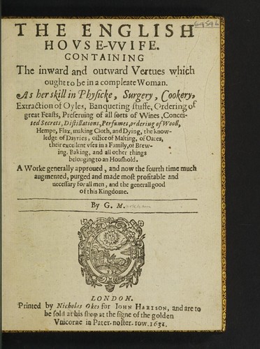 The English house-wife. Containing the inward and outward vertues which ought to be in a compleate woman. As her skill in physicke, surgery, cookery, extraction of oyls, banqueting stuffe, ordering of great feasts, preserving of all sort of wines, conceited secrets, distillations, perfumes, ordering of wooll, hempe, flax, making cloth and dying; the knowledge of dayries, office of malting; of oates, their excellent uses in families: of brewing, baking, and all other things belonging to a househo