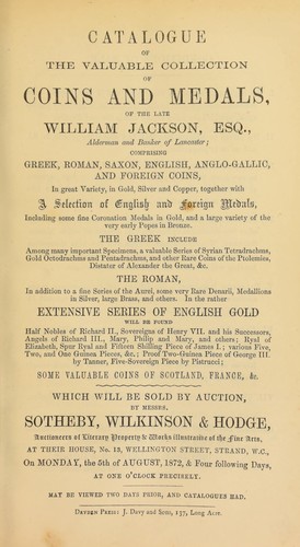 Catalogue of the valuable collection of coins and medals of the late William Jackson, Esq., alderman and banker of Lancaster, comprising Greek, Roman, Saxon, English, Anglo-Gallic, and foreign coins, ... English & foreign medals, including some fine coronation medals in gold, ... very early popes in bronze ...