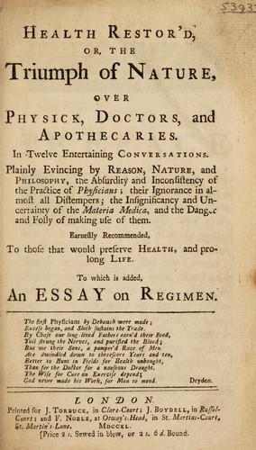 Health restor'd, or, the triumph of nature, over physick, doctors, and apothecaries. In twelve entertaining conversations, plainly evincing by reason, nature, and philosophy, the absurdity and inconsistency of the practice of physicians: their ignorance in almost all distempers; the insignificancy and uncertainty of the materia medica, and the danger and folly of making use of them. Earnestly recommended, to those that would preserve health, and prolong life. To which is added an essay on regime