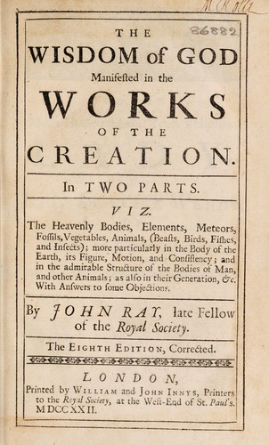 The wisdom of God manifested in the works of the creation. In two parts. Viz. The heavenly bodies, elements, meteors, fossils, vegetables, animals (beasts, birds, fishes, and insects), more particularly in the body of the earth, its figure, motion and consistency; and in the admirable structure of the bodies of man and other animals; as also in their generation, &c. With answers to some objections