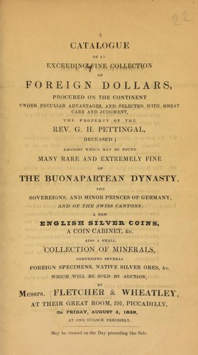 A catalogue of an exceeding[ly] fine collection of foreign dollars, procured on the continent, under peculiar advantages, ... the property of the Rev. G.H. Pettingal, deceased, [including] many ... of the Buonapartean dynasty, the sovereigns and minor princes of Germany, and of the Swiss cantons, ... English silver coins, ... minerals, comprising ... native silver ores, &c. ...
