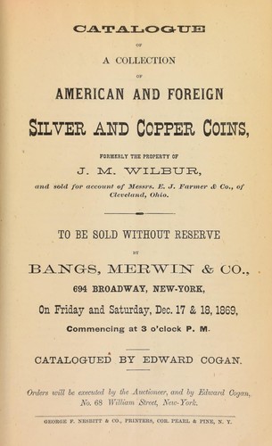 Catalogue of a collection of American and foreign silver and copper coins, formerly the property of J.M. Wilbur, and sold for account of Messrs. E.J. Farmer & Co., of Cleveland, Ohio, ... to be sold without reserve by Bangs, Merwin & Co. ... Catalogued by Edward Cogan ...