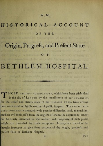 An historical account of the origin, progress, and present state of Bethlem Hospital. Founded by Henry the eighth, for the cure of lunatics, and enlarged ... for the reception and maintenance of incurables