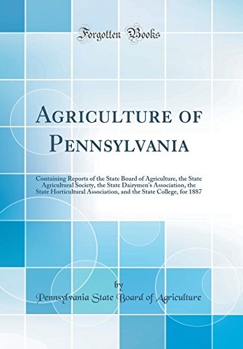 Agriculture of Pennsylvania: Containing Reports of the State Board of Agriculture, the State Agricultural Society, the State Dairymen's Association, ... the State College, for 1887 (Classic Reprint)
