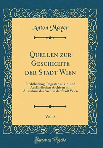 Quellen Zur Geschichte Der Stadt Wien, Vol. 3: I. Abtheilung, Regesten Aus In-Und Ausländischen Archiven Mit Ausnahme Des Archivs Der Stadt Wien (Classic Reprint) (German Edition)