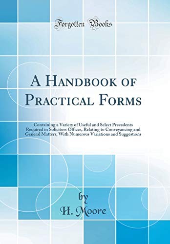 A Handbook of Practical Forms: Containing a Variety of Useful and Select Precedents Required in Solicitors Offices, Relating to Conveyancing and ... Variations and Suggestions (Classic Reprint)