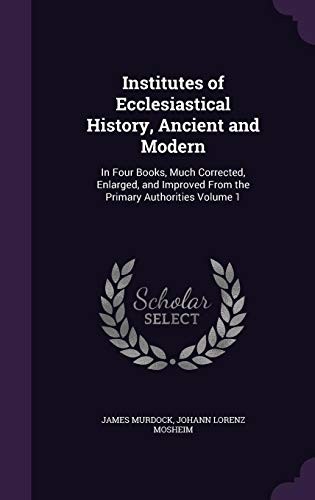 Institutes of Ecclesiastical History, Ancient and Modern: In Four Books, Much Corrected, Enlarged, and Improved From the Primary Authorities Volume 1