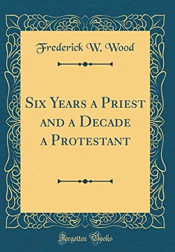 Six Years a Priest and a Decade a Protestant (Classic Reprint)