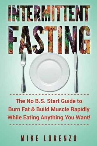 Intermittent Fasting: The No B.S. Start Guide to Burn Fat & Build Muscle Rapidly While Eating Anything You Want!