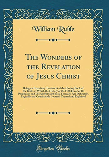 The Wonders of the Revelation of Jesus Christ: Being an Expository Treatment of the Closing Book of the Bible, in Which the History of the Fulfillment ... Logically and Consistently Located,