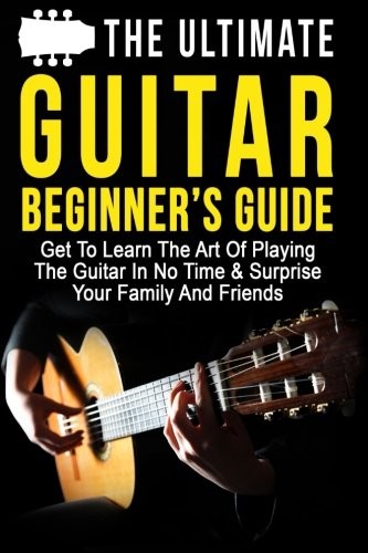 The Ultimate Guitar Beginner's Guide: Get To Learn The Art Of Playing The Guitar In No Time & Surprise Your Family And Friends (Music, Music Lessons, Playing Instruments) (Volume 1)