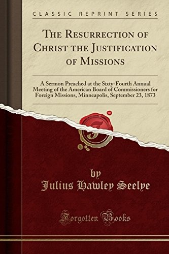 The Resurrection of Christ the Justification of Missions: A Sermon Preached at the Sixty-Fourth Annual Meeting of the American Board of Commissioners ... September 23, 1873 (Classic Reprint)