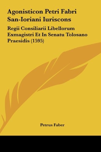 Agonisticon Petri Fabri San-Ioriani Iuriscons: Regii Consiliarii Libellorum Exmagistri Et In Senatu Tolosano Praesidis (1595) (Latin Edition)