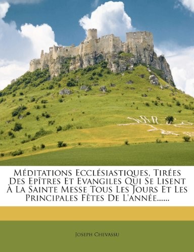 Méditations Ecclésiastiques, Tirées Des Epîtres Et Evangiles Qui Se Lisent À La Sainte Messe Tous Les Jours Et Les Principales Fêtes De L'année...... (French Edition)