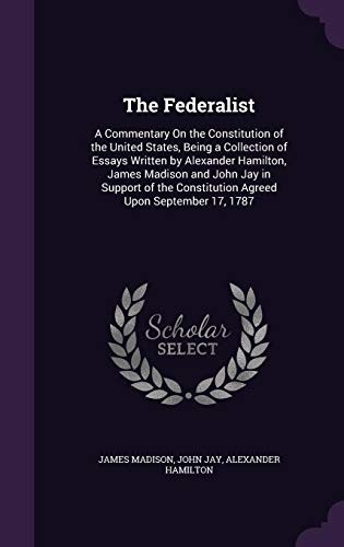 The Federalist: A Commentary on the Constitution of the United States, Being a Collection of Essays Written by Alexander Hamilton, James Madison and ... Constitution Agreed Upon September 17, 1787