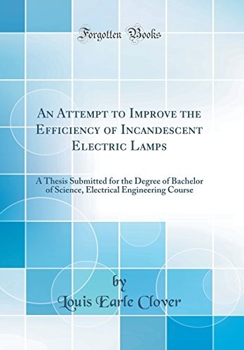 An Attempt to Improve the Efficiency of Incandescent Electric Lamps: A Thesis Submitted for the Degree of Bachelor of Science, Electrical Engineering Course (Classic Reprint)