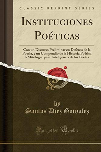 Instituciones Poéticas: Con un Discurso Preliminar en Defensa de la Poesia, y un Compendio de la Historia Poética ó Mitologia, para Inteligencia de los Poetas (Classic Reprint) (Spanish Edition)