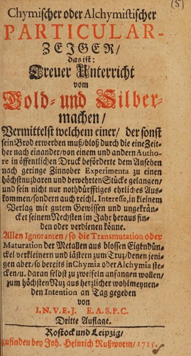 Chymischer und alchymistischer Particular-Zeiger, das ist: treuer Unterricht vom Gold- und Silbermachen, vermittelst welchem einer, der sonst sein brod erwerben muss, bloss durch die eine zeither nach einander, von einem und andern authore in öffentlichen druck beförderte dem ansehen nach geringe zinnober experimenta zu einen (sic)m höchstnuzbaren und bewehrten stücke gelangen, und sein nicht nur nothdürftiges ehrliches auskommen, sondern auch reichl. interesse, in kleinem verlag mit gutem gewis